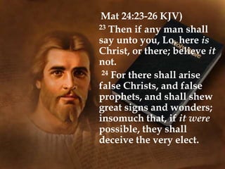 (Mat 24:23-26 KJV)
23 Then if any man shall
say unto you, Lo, here is
Christ, or there; believe it
not.
24 For there shall arise
false Christs, and false
prophets, and shall shew
great signs and wonders;
insomuch that, if it were
possible, they shall
deceive the very elect.
 