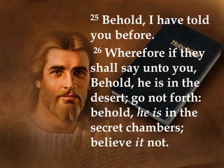 25 Behold, I have told
you before.
26 Wherefore if they
shall say unto you,
Behold, he is in the
desert; go not forth:
behold, he is in the
secret chambers;
believe it not.
 