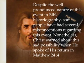 Despite the well
pronounced nature of this
event in Bible
historiography, some
people have had several
misconceptions regarding
this event. Nonetheless,
Christ warned about this
sad possibility when He
spoke of His return in
Matthew 24 :4
 