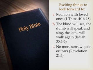 Exciting things to
look forward to:
a. Reunion with loved
ones (1 Thess 4:16-18)
b. The blind will see, the
dumb will speak and
sing, the lame will
walk again (Isaiah
35:4-6)
c. No more sorrow, pain
or tears (Revelation
21:4)
 