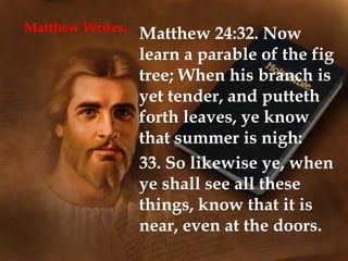 Matthew Writes:
Matthew 24:32. Now
learn a parable of the fig
tree; When his branch is
yet tender, and putteth
forth leaves, ye know
that summer is nigh:
33. So likewise ye, when
ye shall see all these
things, know that it is
near, even at the doors.
 