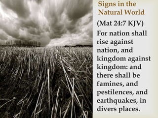 Signs in the
Natural World
(Mat 24:7 KJV)
For nation shall
rise against
nation, and
kingdom against
kingdom: and
there shall be
famines, and
pestilences, and
earthquakes, in
divers places.
 