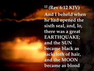 12 (Rev 6:12 KJV)
And I beheld when
he had opened the
sixth seal, and, lo,
there was a great
EARTHQUAKE;
and the SUN
became black as
sackcloth of hair,
and the MOON
became as blood
 