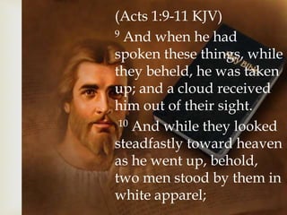 (Acts 1:9-11 KJV)
9 And when he had
spoken these things, while
they beheld, he was taken
up; and a cloud received
him out of their sight.
10 And while they looked
steadfastly toward heaven
as he went up, behold,
two men stood by them in
white apparel;
 