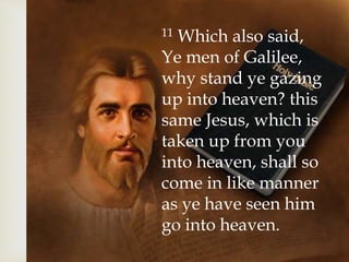 11 Which also said,
Ye men of Galilee,
why stand ye gazing
up into heaven? this
same Jesus, which is
taken up from you
into heaven, shall so
come in like manner
as ye have seen him
go into heaven.
 