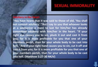 SEXUAL IMMORALITY
Adultery in the Heart
"You have heard that it was said to those of old, 'You shall
not commit adultery.' "But I say to you that whoever looks
at a woman(or a man) to lust for him/her has already
committed adultery with him/her in the heart. "If your
right eye causes you to sin, pluck it out and cast it from
you; for it is more profitable for you that one of your
members perish, than for your whole body to be cast into
hell. "And if your right hand causes you to sin, cut it off and
cast it from you; for it is more profitable for you that one of
your members perish, than for your whole body to be cast
into hell. (Matthew 5:27-30 NKJV)

 