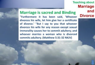 Teaching about

Marriage
and
Marriage is sacred and Binding
"Furthermore it has been said, 'Whoever Divorce
divorces his wife, let him give her a certificate
of divorce.' "But I say to you that whoever
divorces his wife for any reason except sexual
immorality causes her to commit adultery; and
whoever marries a woman who is divorced
commits adultery. (Matthew 5:31-32 NKJV)

 