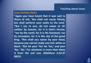 Teaching about Vows
Jesus Forbids Oaths
"Again you have heard that it was said to
those of old, 'You shall not swear falsely,
but shall perform your oaths to the Lord.'
"But I say to you, do not swear at all:
neither by heaven, for it is God's throne;
"nor by the earth, for it is His footstool; nor
by Jerusalem, for it is the city of the great
King. "Nor shall you swear by your head,
because you cannot make one hair white or
black. "But let your 'Yes' be 'Yes,' and your
'No,' 'No.' For whatever is more than these
is from the evil one. (Matthew 5:33-37
NKJV)

 