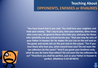 Teaching About
OPPONENTS, ENEMIES or RIVALRIES

"You have heard that it was said, 'You shall love your neighbor and
hate your enemy.' "But I say to you, love your enemies, bless those
who curse you, do good to those who hate you, and pray for those
who spitefully use you and persecute you, "that you may be sons of
your Father in heaven; for He makes His sun rise on the evil and on
the good, and sends rain on the just and on the unjust. "For if you
love those who love you, what reward have you? Do not even the
tax collectors do the same? "And if you greet your brethren only,
what do you do more than others? Do not even the tax collectors do
so? "Therefore you shall be perfect, just as your Father in heaven is
perfect. (Matthew 5:43-48 NKJV)

 
