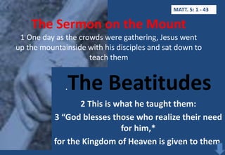 MATT. 5: 1 - 43

The Sermon on the Mount
1 One day as the crowds were gathering, Jesus went
up the mountainside with his disciples and sat down to
teach them

The Beatitudes

.

2 This is what he taught them:
3 “God blesses those who realize their need
for him,*
for the Kingdom of Heaven is given to them.

 