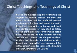 Christ Teachings and Teachings of Christ
Blessed are the poor in spirit: for theirs is the
kingdom of heaven. Blessed are they that
mourn: for they shall be comforted. Blessed
are the meek: for they shall inherit the earth.
Blessed are they which do hunger and thirst
after righteousness: for they shall be filled.
Blessed are the merciful: for they shall obtain
mercy. Blessed are the pure in heart: for they
shall see God. Blessed are the peacemakers:
for they shall be called the children of God.
Blessed are they which are persecuted for
righteousness' sake: for theirs is the kingdom
of heaven. (Matthew 5:3-10 KJV)

 