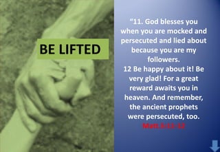BE LIFTED

“11. God blesses you
when you are mocked and
persecuted and lied about
because you are my
followers.
12 Be happy about it! Be
very glad! For a great
reward awaits you in
heaven. And remember,
the ancient prophets
were persecuted, too.
Matt.5:11-12

 