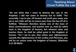 Teaching About
Christ Fulfills the Law
"Do not think that I came to destroy the Law or the
Prophets. I did not come to destroy but to fulfill. "For
assuredly, I say to you, till heaven and earth pass away, one
jot or one tittle will by no means pass from the law till all is
fulfilled. "Whoever therefore breaks one of the least of
these commandments, and teaches men so, shall be called
least in the kingdom of heaven; but whoever does and
teaches them, he shall be called great in the kingdom of
heaven. "For I say to you, that unless your righteousness
exceeds the righteousness of the scribes and Pharisees, you
will by no means enter the kingdom of heaven. (Matthew
5:17-20 NKJV)

 