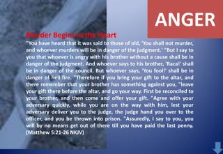 ANGER
Murder Begins in the Heart
"You have heard that it was said to those of old, 'You shall not murder,
and whoever murders will be in danger of the judgment.' "But I say to
you that whoever is angry with his brother without a cause shall be in
danger of the judgment. And whoever says to his brother, 'Raca!' shall
be in danger of the council. But whoever says, 'You fool!' shall be in
danger of hell fire. "Therefore if you bring your gift to the altar, and
there remember that your brother has something against you, "leave
your gift there before the altar, and go your way. First be reconciled to
your brother, and then come and offer your gift. "Agree with your
adversary quickly, while you are on the way with him, lest your
adversary deliver you to the judge, the judge hand you over to the
officer, and you be thrown into prison. "Assuredly, I say to you, you
will by no means get out of there till you have paid the last penny.
(Matthew 5:21-26 NKJV)

 