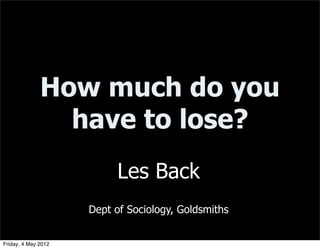 How much do you
                have to lose?
                          Les Back
                     Dept of Sociology, Goldsmiths


Friday, 4 May 2012
 