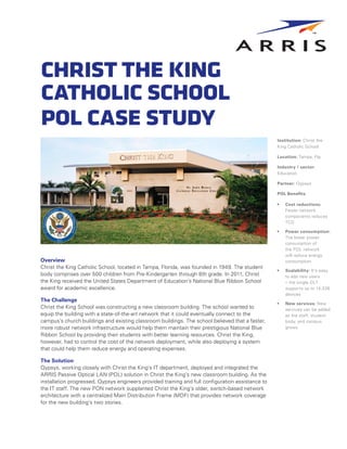 ChristtheKing
CatholicSchool
POLCaseStudy
Institution: Christ the
King Catholic School
Location: Tampa, Fla.
Industry / sector:
Education
Partner: Qypsys
POL Benefits:
•	 Cost reductions:
Fewer network
components reduces
TCO
•	 Power consumption:
The lower power
consumption of
the POL network
will reduce energy
consumption
•	 Scalability: It’s easy
to add new users
– the single OLT
supports up to 14,336
devices
•	 New services: New
services can be added
as the staff, student
body, and campus
grows
Overview
Christ the King Catholic School, located in Tampa, Florida, was founded in 1949. The student
body comprises over 500 children from Pre-Kindergarten through 8th grade. In 2011, Christ
the King received the United States Department of Education’s National Blue Ribbon School
award for academic excellence.
The Challenge
Christ the King School was constructing a new classroom building. The school wanted to
equip the building with a state-of-the-art network that it could eventually connect to the
campus’s church buildings and existing classroom buildings. The school believed that a faster,
more robust network infrastructure would help them maintain their prestigious National Blue
Ribbon School by providing their students with better learning resources. Christ the King,
however, had to control the cost of the network deployment, while also deploying a system
that could help them reduce energy and operating expenses.
The Solution
Qypsys, working closely with Christ the King’s IT department, deployed and integrated the
ARRIS Passive Optical LAN (POL) solution in Christ the King’s new classroom building. As the
installation progressed, Qypsys engineers provided training and full configuration assistance to
the IT staff. The new PON network supplanted Christ the King’s older, switch-based network
architecture with a centralized Main Distribution Frame (MDF) that provides network coverage
for the new building’s two stories.
 