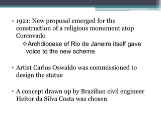 • 1921: New proposal emerged for the
construction of a religious monument atop
Corcovado
Archdiocese of Rio de Janeiro itself gave
voice to the new scheme
• Artist Carlos Oswaldo was commissioned to
design the statue
• A concept drawn up by Brazilian civil engineer
Heitor da Silva Costa was chosen
 