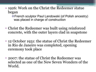 • 1926: Work on the Christ the Redeemer statue
began
French sculptor Paul Landowski (of Polish ancestry)
was placed in charge of construction
• Christ the Redeemer was built using reinforced
concrete, with the outer layers clad in soapstone
• 12 October 1931: the statue of Christ the Redeemer
in Rio de Janeiro was completed, opening
ceremony took place
• 2007: the statue of Christ the Redeemer was
selected as one of the New Seven Wonders of the
World.
 