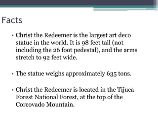 Facts
• Christ the Redeemer is the largest art deco
statue in the world. It is 98 feet tall (not
including the 26 foot pedestal), and the arms
stretch to 92 feet wide.
• The statue weighs approximately 635 tons.
• Christ the Redeemer is located in the Tijuca
Forest National Forest, at the top of the
Corcovado Mountain.
 
