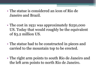 • The statue is considered an icon of Rio de
Janeiro and Brazil.
• The cost in 1931 was approximately $250,000
US. Today that would roughly be the equivalent
of $3.2 million US.
• The statue had to be constructed in pieces and
carried to the mountain top to be erected.
• The right arm points to south Rio de Janeiro and
the left arm points to north Rio de Janeiro.
 