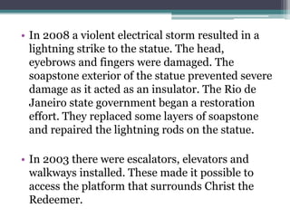 • In 2008 a violent electrical storm resulted in a
lightning strike to the statue. The head,
eyebrows and fingers were damaged. The
soapstone exterior of the statue prevented severe
damage as it acted as an insulator. The Rio de
Janeiro state government began a restoration
effort. They replaced some layers of soapstone
and repaired the lightning rods on the statue.
• In 2003 there were escalators, elevators and
walkways installed. These made it possible to
access the platform that surrounds Christ the
Redeemer.
 
