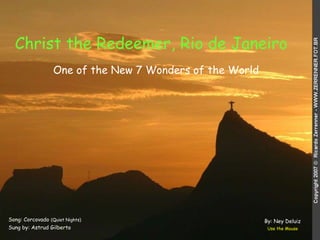 Christ the Redeemer, Rio de Janeiro   Song: Corcovado  (Quiet Nights) Sung by: Astrud Gilberto Use the Mouse One of the New 7 Wonders of the World By: Ney Deluiz 