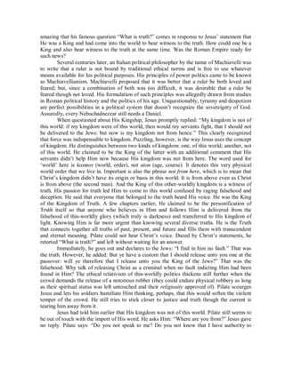 amazing that his famous question “What is truth?” comes in response to Jesus’ statement that
He was a King and had come into the world to bear witness to the truth. How could one be a
King and also bear witness to the truth at the same time. Was the Roman Empire ready for
such news?
Several centuries later, an Italian political philosopher by the name of Machiavelli was
to write that a ruler is not bound by traditional ethical norms and is free to use whatever
means available for his political purposes. His principles of power politics came to be known
as Machiavellianism. Machiavelli proposed that it was better that a ruler be both loved and
feared; but, since a combination of both was too difficult, it was desirable that a ruler be
feared though not loved. His formulation of such principles was allegedly drawn from studies
in Roman political history and the politics of his age. Unquestionably, tyranny and despotism
are perfect possibilities in a political system that doesn’t recognize the sovereignty of God.
Assuredly, every Nebuchadnezzar still needs a Daniel.
When questioned about His Kingship, Jesus promptly replied: “My kingdom is not of
this world: if my kingdom were of this world, then would my servants fight, that I should not
be delivered to the Jews: but now is my kingdom not from hence.” This clearly recognized
that force was indispensable to kingdom. Puzzling, however, is the way Jesus uses the concept
of kingdom. He distinguishes between two kinds of kingdom: one, of this world; another, not
of this world. He claimed to be the King of the latter with an additional comment that His
servants didn’t help Him now because His kingdom was not from here. The word used for
‘world’ here is kosmos (world, order), not aion (age, course). It denotes this very physical
world order that we live in. Important is also the phrase not from here, which is to mean that
Christ’s kingdom didn’t have its origin or basis in this world. It is from above even as Christ
is from above (the second man). And the King of this other-worldly kingdom is a witness of
truth. His passion for truth led Him to come to this world confused by raging falsehood and
deception. He said that everyone that belonged to the truth heard His voice. He was the King
of the Kingdom of Truth. A few chapters earlier, He claimed to be the personification of
Truth itself so that anyone who believes in Him and follows Him is delivered from the
falsehood of this-worldly glory (which truly is darkness) and transferred to His kingdom of
light. Knowing Him is far more urgent than knowing several diverse truths. He is the Truth
that connects together all truths of past, present, and future and fills them with transcendent
and eternal meaning. Pilate could not hear Christ’s voice. Dazed by Christ’s statements, he
retorted “What is truth?” and left without waiting for an answer.
Immediately, he goes out and declares to the Jews: “I find in him no fault.” That was
the truth. However, he added: But ye have a custom that I should release unto you one at the
passover: will ye therefore that I release unto you the King of the Jews?” That was the
falsehood. Why talk of releasing Christ as a criminal when no fault indicting Him had been
found in Him? The ethical relativism of this-worldly politics thickens still further when the
crowd demands the release of a notorious robber (they could endure physical robbery as long
as their spiritual status was left untouched and their religiosity approved of). Pilate scourges
Jesus and lets his soldiers humiliate Him thinking, perhaps, that this would soften the violent
temper of the crowd. He still tries to stick closer to justice and truth though the current is
tearing him away from it.
Jesus had told him earlier that His kingdom was not of this world. Pilate still seems to
be out of touch with the import of His word. He asks Him: “Where are you from?” Jesus gave
no reply. Pilate says: “Do you not speak to me? Do you not know that I have authority to

 
