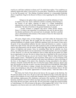 crucify you, and I have authority to release you?” To which Jesus replies: “You could have no
authority against Me unless it were given to you from above. Therefore he who delivered Me
to you has the greater sin.” The relating of political authority to a transcendent Rulership
above is significant. Hegel in his Reason in History writes regarding the role of the Divine in
politics:
Religion is the sphere where a people gives itself the definition of what
it regards as the True. Such a definition contains everything which belongs to
the essence of the object, reducing its nature to a simple fundamental
characteristic as focus for all other characteristics – the universal soul of all
particulars. The idea of God thus is the general fundament of a people.
...secular existence is temporal and moves within private interest.
Hence it is relative and unjustified. Its justification can only be derived from
the absolute justification of its universal soul, its principle. And this is justified
only as determination and existence of the essence of God. For this reason the
State is based on religion.
Of course, Hegel writes of God, Religion, and Truth within the framework of his
Phenomenology of the Spirit. But his insight into the necessity of truth and God as the
unifying fundament of a people is great. Biblically speaking, God is the creator of man, and is
the giver of not only political authority but also vision and direction to a nation. A nation
which loses sight of God, will soon lose sight of practical value in truth and honesty. Private
interest and engrossment with the present would reign high and become the ground for the
release of despotism and tyranny. Jesus, by reminding Pilate that his authority was from
above, was telling him that he was not autonomous in his field of politics. He was accountable
to God. However, it is the one who handovers Jesus to Pilate that has the greater sin. Pilate
has an opportunity to be just. He tries to release Jesus but is backfired by the crowd with the
words: “If you let this man go, you are not Caesar's friend. Whoever makes himself a king
speaks against Caesar.” Threatened by such accusation, Pilate gives in to the demand of the
crowd and handovers Jesus to be crucified, at the same time referring to Jesus as the King of
the Jews, to the chagrin of the priests who, themselves having succumbed to the relative
situation, ironically exclaim that they have no king but Caesar. Pilate, however, doesn’t stop
here. He inscribes on the title on Jesus’ cross the words JESUS OF NAZARETH, THE KING
OF THE JEWS and refuses to change it despite the chief priests’ protest. Somehow, Pilate
seems to be attempting to stick close to the truth despite his obvious distance from it. He had
already fallen prey to the public appeasement of secular politics. Truth had fallen in the
earthly city.
But Christ, the Truth of God, did not die forever. He rose again on the third day. By
His physical death on the cross, He put an end to the falsehood of this world order and rose
again as the Firstfruits of a new world order founded on the very fulfillment of truth (His life
and teaching), righteousness (His obedience), and justice (His sacrifice). If He didn’t arise
humanity would have been left without any hope of justice and a life eternal that transcended
this world. But He rose again. And one day, He will come back to judge the world according
to Truth (Romans 2:2). He will return in the glory of His kingdom (Mt. 16:28; 2 Tim. 4:1) to
inaugurate a new heaven and a new earth, the home of righteousness (2 Pt. 3:13).

 