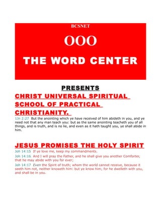 BCSNET
OOO
THE WORD CENTER
PRESENTS
CHRIST UNIVERSAL SPIRITUAL
SCHOOL OF PRACTICAL
CHRISTIANITY.
1Jn 2:27 But the anointing which ye have received of him abideth in you, and ye
need not that any man teach you: but as the same anointing teacheth you of all
things, and is truth, and is no lie, and even as it hath taught you, ye shall abide in
him.
JESUS PROMISES THE HOLY SPIRIT
Joh 14:15 If ye love me, keep my commandments.
Joh 14:16 And I will pray the Father, and he shall give you another Comforter,
that he may abide with you for ever;
Joh 14:17 Even the Spirit of truth; whom the world cannot receive, because it
seeth him not, neither knoweth him: but ye know him; for he dwelleth with you,
and shall be in you.
 