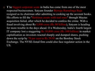 T he biggest corporate scam in India has come from one of the most respected businessmen. Satyam founder Byrraju Ramalinga Raju resigned as its chairman after admitting to cooking up the account books. His efforts to fill the "fictitious assets with real ones" through Maytas acquisition failed, after which he decided to confess the crime. With a fraud involving about Rs 8,000 crore (Rs 80 billion), Satyam is heading for more trouble in the days ahead. O n Wednesday, India's fourth largest IT company lost a staggering Rs 10,000 crore (Rs 100 billion) in market capitalisation as investors reacted sharply and dumped shares, pushing down the scrip by 78 per cent to Rs 39.95 on the Bombay Stock Exchange. The NYSE-listed firm could also face regulator action in the US. 