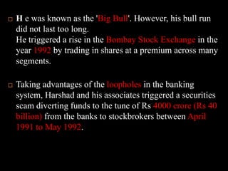 H e was known as the 'Big Bull'. However, his bull run did not last too long. He triggered a rise in the Bombay Stock Exchange in the year 1992 by trading in shares at a premium across many segments. Taking advantages of the loopholes in the banking system, Harshad and his associates triggered a securities scam diverting funds to the tune of Rs 4000 crore (Rs 40 billion) from the banks to stockbrokers between April 1991 to May 1992. 