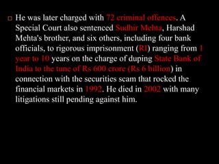 He was later charged with 72 criminal offences. A Special Court also sentenced Sudhir Mehta, Harshad Mehta's brother, and six others, including four bank officials, to rigorous imprisonment (RI) ranging from 1 year to 10 years on the charge of duping State Bank of India to the tune of Rs 600 crore (Rs 6 billion) in connection with the securities scam that rocked the financial markets in 1992. He died in 2002 with many litigations still pending against him. 