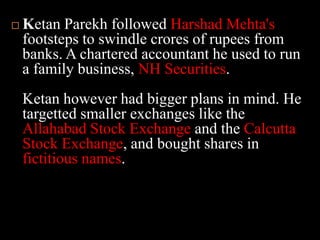 Ketan Parekh followed Harshad Mehta's footsteps to swindle crores of rupees from banks. A chartered accountant he used to run a family business, NH Securities.Ketan however had bigger plans in mind. He targetted smaller exchanges like the Allahabad Stock Exchange and the Calcutta Stock Exchange, and bought shares in fictitious names. 