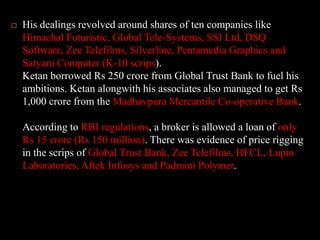 His dealings revolved around shares of ten companies like Himachal Futuristic, Global Tele-Systems, SSI Ltd, DSQ Software, Zee Telefilms, Silverline, Pentamedia Graphics and Satyam Computer (K-10 scrips). Ketan borrowed Rs 250 crore from Global Trust Bank to fuel his ambitions. Ketan alongwith his associates also managed to get Rs 1,000 crore from the Madhavpura Mercantile Co-operative Bank. According to RBI regulations, a broker is allowed a loan of only Rs 15 crore (Rs 150 million). There was evidence of price rigging in the scrips of Global Trust Bank, Zee Telefilms, HFCL, Lupin Laboratories, Aftek Infosys and Padmini Polymer. 