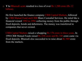 T he Bhansali scam resulted in a loss of over Rs 1,200 crore (Rs 12 billion). He first launched the finance company CRB Capital Markets, followed by CRB Mutual Fund and CRB Share Custodial Services. He ruled like a financial wizard 1992 to 1996 collecting money from the public through fixed deposits, bonds and debentures. The money was transferred to companies that never existed. CRB Capital Markets raised a whopping Rs 176 crore in three years. In 1994 CRB Mutual Funds raised Rs 230 crore and Rs 180 crore came via fixed deposits. Bhansali also succeeded to to raise about Rs 900 crore from the markets. 
