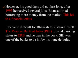 However, his good days did not last long, after 1995 he received several jolts. Bhansali tried borrowing more money from the market. This led to a financial crisis. It became difficult for Bhansali to sustain himself. The Reserve Bank of India (RBI) refused banking status to CRB and he was in the dock. SBI was one of the banks to be hit by his huge defaults.