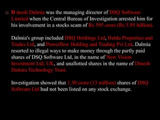 DineshDalmiawas the managing director of DSQ Software Limited when the Central Bureau of Investigation arrested him for his involvement in a stocks scam of Rs 595 crore (Rs 5.95 billion). Dalmia's group included DSQ Holdings Ltd, Hulda Properties and Trades Ltd, and Powerflow Holding and Trading Pvt Ltd. Dalmia resorted to illegal ways to make money through the partly paid shares of DSQ Software Ltd, in the name of New Vision Investment Ltd, UK, and unallotted shares in the name of DineshDalmia Technology Trust.Investigation showed that 1.30 crore (13 million) shares of DSQ Software Ltd had not been listed on any stock exchange.