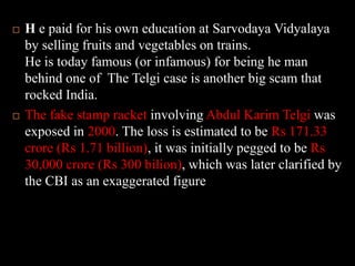H e paid for his own education at SarvodayaVidyalaya by selling fruits and vegetables on trains.He is today famous (or infamous) for being he man behind one of  The Telgi case is another big scam that rocked India. The fake stamp racket involving Abdul KarimTelgiwas exposed in 2000. The loss is estimated to be Rs 171.33 crore (Rs 1.71 billion), it was initially pegged to be Rs 30,000 crore (Rs 300 bilion), which was later clarified by the CBI as an exaggerated figure.