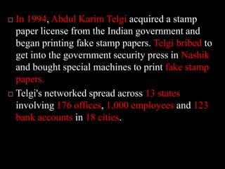 In 1994, Abdul KarimTelgiacquired a stamp paper license from the Indian government and began printing fake stamp papers. Telgi bribed to get into the government security press in Nashikand bought special machines to print fake stamp papers. Telgi's networked spread across 13 states involving 176 offices, 1,000 employees and 123 bank accounts in 18 cities. 
