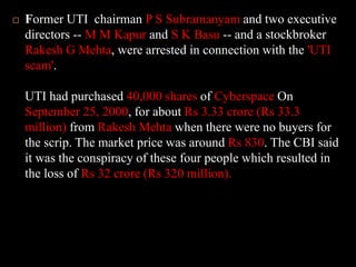 Former UTI  chairman P S Subramanyam and two executive directors -- M M Kapur and S K Basu -- and a stockbroker Rakesh G Mehta, were arrested in connection with the 'UTI scam'. UTI had purchased 40,000 shares of Cyberspace On September 25, 2000, for about Rs 3.33 crore (Rs 33.3 million) from Rakesh Mehta when there were no buyers for the scrip. The market price was around Rs 830. The CBI said it was the conspiracy of these four people which resulted in the loss of Rs 32 crore (Rs 320 million). 