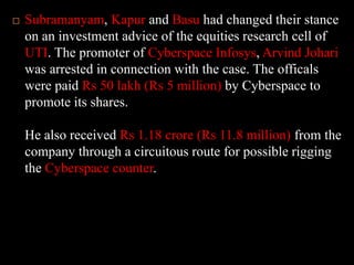 Subramanyam, Kapur and Basu had changed their stance on an investment advice of the equities research cell of UTI. The promoter of Cyberspace Infosys, Arvind Johari was arrested in connection with the case. The officals were paid Rs 50 lakh (Rs 5 million) by Cyberspace to promote its shares. He also received Rs 1.18 crore (Rs 11.8 million) from the company through a circuitous route for possible rigging the Cyberspace counter.