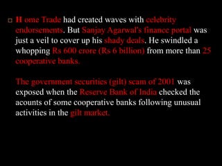 H ome Trade had created waves with celebrity endorsements. But Sanjay Agarwal's finance portal was just a veil to cover up his shady deals. He swindled a whopping Rs 600 crore (Rs 6 billion) from more than 25 cooperative banks. The government securities (gilt) scam of 2001 was exposed when the Reserve Bank of India checked the acounts of some cooperative banks following unusual activities in the gilt market.