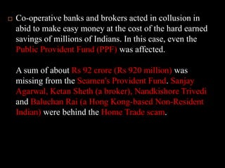 Co-operative banks and brokers acted in collusion in abid to make easy money at the cost of the hard earned savings of millions of Indians. In this case, even the Public Provident Fund (PPF) was affected. A sum of about Rs 92 crore (Rs 920 million) was missing from the Seamen's Provident Fund. Sanjay Agarwal, Ketan Sheth (a broker), Nandkishore Trivedi and Baluchan Rai (a Hong Kong-based Non-Resident Indian) were behind the Home Trade scam.
