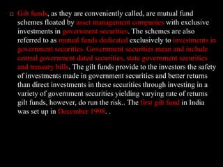 Gilt funds, as they are conveniently called, are mutual fund schemes floated by asset management companies with exclusive investments in government securities. The schemes are also referred to as mutual funds dedicated exclusively to investments in government securities. Government securities mean and include central government dated securities, state government securities and treasury bills. The gilt funds provide to the investors the safety of investments made in government securities and better returns than direct investments in these securities through investing in a variety of government securities yielding varying rate of returns gilt funds, however, do run the risk.. The first gilt fund in India was set up in December 1998. .
