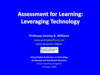 Assessment for Learning:Leveraging Technology Professor Jeremy B. Williams www.jeremybwilliams.net Chief Academic Officer Virtual Global Conference on Technology  for Blended and Distributed Education Christ University, Bangalore 20 August 2010 