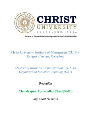 Christ University Institute of Management(CUIM)
Kengari Campus, Bangalore
Masters of Business Administration, 2016-18
Organization Structure Training (OST)
ReportOn
Chandrapur Ferro Alloy Plant(SAIL)
-By Rohit Debnath
 