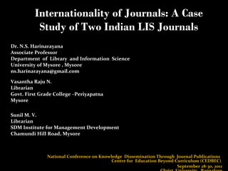 Internationality of Journals: A Case Study of Two Indian LIS Journals Dr. N.S. Harinarayana  Associate Professor Department  of  Library  and Information  Science University of Mysore , Mysore  ns.harinarayana@gmail.com  Vasantha Raju N.  Librarian  Govt. First Grade College –Periyapatna  Mysore  Sunil M. V. Librarian  SDM Institute for Management Development Chamundi Hill Road, Mysore  National Conference on Knowledge  Dissemination Through  Journal Publications  Centre for  Education Beyond Curriculum (CEDBEC)  September 28-30, 2011 Christ  University , Bangalore 