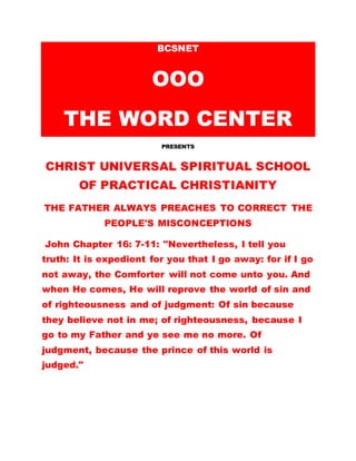 BCSNET
OOO
THE WORD CENTER
PRESENTS
CHRIST UNIVERSAL SPIRITUAL SCHOOL
OF PRACTICAL CHRISTIANITY
THE FATHER ALWAYS PREACHES TO CORRECT THE
PEOPLE'S MISCONCEPTIONS
John Chapter 16: 7-11: "Nevertheless, I tell you
truth: It is expedient for you that I go away: for if I go
not away, the Comforter will not come unto you. And
when He comes, He will reprove the world of sin and
of righteousness and of judgment: Of sin because
they believe not in me; of righteousness, because I
go to my Father and ye see me no more. Of
judgment, because the prince of this world is
judged."
 