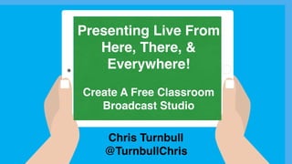 Chris Turnbull
@TurnbullChris
Presenting Live From
Here, There, &
Everywhere!
Create A Free Classroom
Broadcast Studio
 
