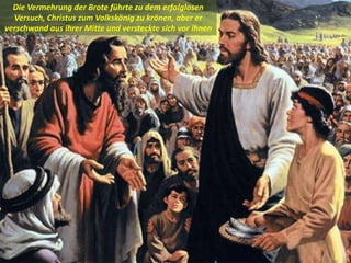 .
Die Vermehrung der Brote führte zu dem erfolglosen
Versuch, Christus zum Volkskönig zu krönen, aber er
verschwand aus ihrer Mitte und versteckte sich vor ihnen
 